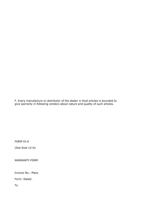F. Every manufacture or distributor of the dealer in food articles is bounded to
give warranty in following vendors about nature and quality of such articles.




FORM VI-A

(See Rule 12-A)



WARRANTY FORM



Invoice No.: Place

Form: Dated:

To
 