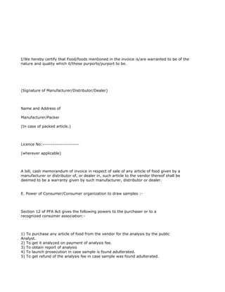 I/We hereby certify that Food/foods mentioned in the invoice is/are warranted to be of the
nature and quality which it/these purports/purport to be.




(Signature of Manufacturer/Distributor/Dealer)



Name and Address of

Manufacturer/Packer

(In case of packed article.)



Licence No:----------------------

(wherever applicable)



A bill, cash memorandum of invoice in respect of sale of any article of food given by a
manufacturer or distributor of, or dealer in, such article to the vendor thereof shall be
deemed to be a warranty given by such manufacturer, distributor or dealer.


E. Power of Consumer/Consumer organization to draw samples :-



Section 12 of PFA Act gives the following powers to the purchaser or to a
recognized consumer association:-



1) To purchase any article of food from the vendor for the analysis by the public
Analyst.
2) To get it analyzed on payment of analysis fee.
3) To obtain report of analysis
4) To launch prosecution in case sample is found adulterated.
5) To get refund of the analysis fee in case sample was found adulterated.
 
