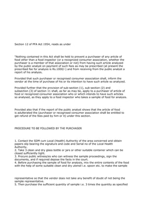Section 12 of PFA Act 1954, reads as under



"Nothing contained in this Act shall be held to prevent a purchaser of any article of
food other than a food inspector (or a recognized consumer association, whether the
purchaser is a member of that association or not) from having such article analyzed
by the public analyst on payment of such fees as may be prescribed (at present the
prescribed fee for analysis is Rs.1000/-) and from receiving from the public analyst a
report of his analysis.

Provided that such purchaser or recognised consumer association shall, inform the
vendor at the time of purchase of his or its intention to have such article so analyzed.

Provided further that the provision of sub-section (1), sub-section (2) and
subsection (3) of section 11 shall, as far as may be, apply to a purchaser of article of
food or recognized consumer association who or which intends to have such articles
so analysed, as they apply to a food inspector who takes a sample of food for analysis.



Provided also that if the report of the public analyst shows that the article of food
is adulterated the (purchaser or recognised consumer association shall be entitled to
get refund of the fees paid by him or it) under this section.



PROCEDURE TO BE FOLLOWED BY THE PURCHASER



1. Contact the SDM cum Local (Health) Authority of the area concerned and obtain
papers slip bearing the signature and code and Serial no of the Local Health
Authority.
2. Take 3 clean and dry glass bottle or jars or other suitable container which can be
closed sufficiently tight.
3. Procure public witness/es who can witness the sample proceedings, sign the
documents, and if required depose the facts in the court.
4. Before purchasing the sample of food for analysis, mix the entire contents of the food
with the help of some suitable clean and dry utensil i.e. spoon etc. to make the sample



representative so that the vendor does not take any benefit of doubt of not being the
sample representative.
5. Then purchase the sufficient quantity of sample i.e. 3 times the quantity as specified
 