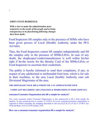 1




GRIEVANCES REDRESSAL

With a view to make the administration more
responsive to the needs of the people and to bring
transparency to its functioning following changes
have been made.

Food Inspectors lift samples only in the presence of SDMs who have
been given powers of Local (Health) Authority under the PFA
Act/rules.
Thus, the Food Inspectors cannot lift samples independently and lift
the samples only in the presence of SDMs/LHAs. In case of any
doubt, the shopkeeper/vendor/manufacturer is well within his/her
right if he/she insists for the Identity Card of the SDMs/LHAs or
Food Inspectors to ascertain their credentials.
The public is hereby informed to send their complaints, if any, in
respect of any adulterated or misbranded food item, which is for sale
in their localities, to the area Local (health) Authority cum sub
Divisional Magistrates of the area.
THE SDM/LHA(OF YOUR AREA) WHOM YOU CAN APPROACH FOR YOUR

    COMPLAINT REGARDING ADULTERATION & MISBRANDING IN FOOD ARTICLES.

consumer/Consumer Organization also lift a sample for analysis?

Yes, every consumer and/or Consumer Organization is also empowered to lift a food sample for
analysis. As per second proviso to section 12 of PFA Act every consumer/consumer organization is
expected to follow procedure for sampling described in sub sec.(1),(2) & (3) of sec.11 of PFA Act.
1954 and Rules 14 to 22 of PFA Rules 1955.

How can a consumer/consumer organization lift a sample for analysis?
 