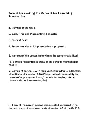 Format for seeking the Consent for Launching
Prosecution



1. Number of the Case:

2. Date, Time and Place of lifting sample:

3. Facts of Case:

4. Sections under which prosecution is proposed:


5. Name(s) of the person from whom the sample was lifted:

 6. Verified residential address of the persons mentioned in
para 5:

7. Names of person(s) with their verified residential address(s)
identified under section 14A:(Please indicate separately the
names of uppliers/nominees/manufacturers/importers/
packers etc. as the case may be)




8. If any of the named person was arrested or caused to be
arrested as per the requirements of section 42 of the Cr. P.C.
 