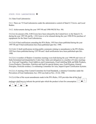 STATE FOOD LABORATORIES �

5.4. State Food Laboratories

5.4.1. There are 72 Food Laboratories under the administrative control of State/U.T Govts. and Local
Bodies.

5.4.2. Achievements during the year 1997-98 and 1998-99(Till Nov. 98)

5.4.2.(i) An amount of Rs. 0.80 Crores have been released by the Central Govt. to the States/U.Ts
during the year 1997-98 and Rs. 1.50 Crores is to be released during the year 1998-99 for purchase of
equipments for the State Food Laboratories,

5.4.2.(ii) 8 final notifications amending the PFA Rules, 1955 have been published during the year
1997-98 and 9 final notifications have been published upto Oct. 1998.

5.4.2.(iii) 12 draft notifications inviting public comments relating to amendments to the PFA Rules,
1955 have been published during 1297-98 and 3 draft notifications have been published upto Oct.
1998.

5.4.2.(iv) A number of Shadow Committee meetings were held during the year 1998-99 and views of
India formulated and despatched to Codex Seat. India sent delegation to a number of Codex meetings
viz. Fruit and Vegetables, Food Additives and Contaminants, Food Labelling Milk and Milk Products,
Cocoa Products, Chocolates, Nutrition and food for special dietary uses, Food Hygiene, General
Principles, Pesticide residues, Co-ordinating Committee for Asia, Import Export Certification Systems.

5.4.2.(v) A meeting of the Central Committee for Food Standards, a statutory Committee under the
Prevention of Food Adulteration Act, 1954 was held on Nov. 23-24, 1998.

5.4.2.(vi) One of the recent amendments made in the PFA Rules, 1955 provides that all the food

packages shall have to indicate the period upto which the product is best for consumption.      �

�      �       �      �
 