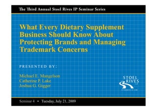 Capture Your IP: Developing and Perfecting Your Know
What Every Dietary Supplement Business Should Invention Disclosure Program




  What Every Dietary Supplement
  Business Should Know About
  Protecting Brands and Managing
  Trademark Concerns

  PRESENTED BY:

  Michael E. Mangelson
  Catherine P. Lake
  Joshua G. Gigger


   Seminar 4 • Tuesday, July 21, 2009
Series 3 • Seminar 4
                   3                                    Thursday, May 28, 2009
                                                        Tuesday, July 21, 2009
 