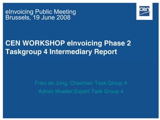eInvoicing Public Meeting
Brussels, 19 June 2008



CEN WORKSHOP eInvoicing Phase 2
Taskgroup 4 Intermediary Report



          Friso de Jong, Chairman Task Group 4
           Adrian Mueller,Expert Task Group 4
 