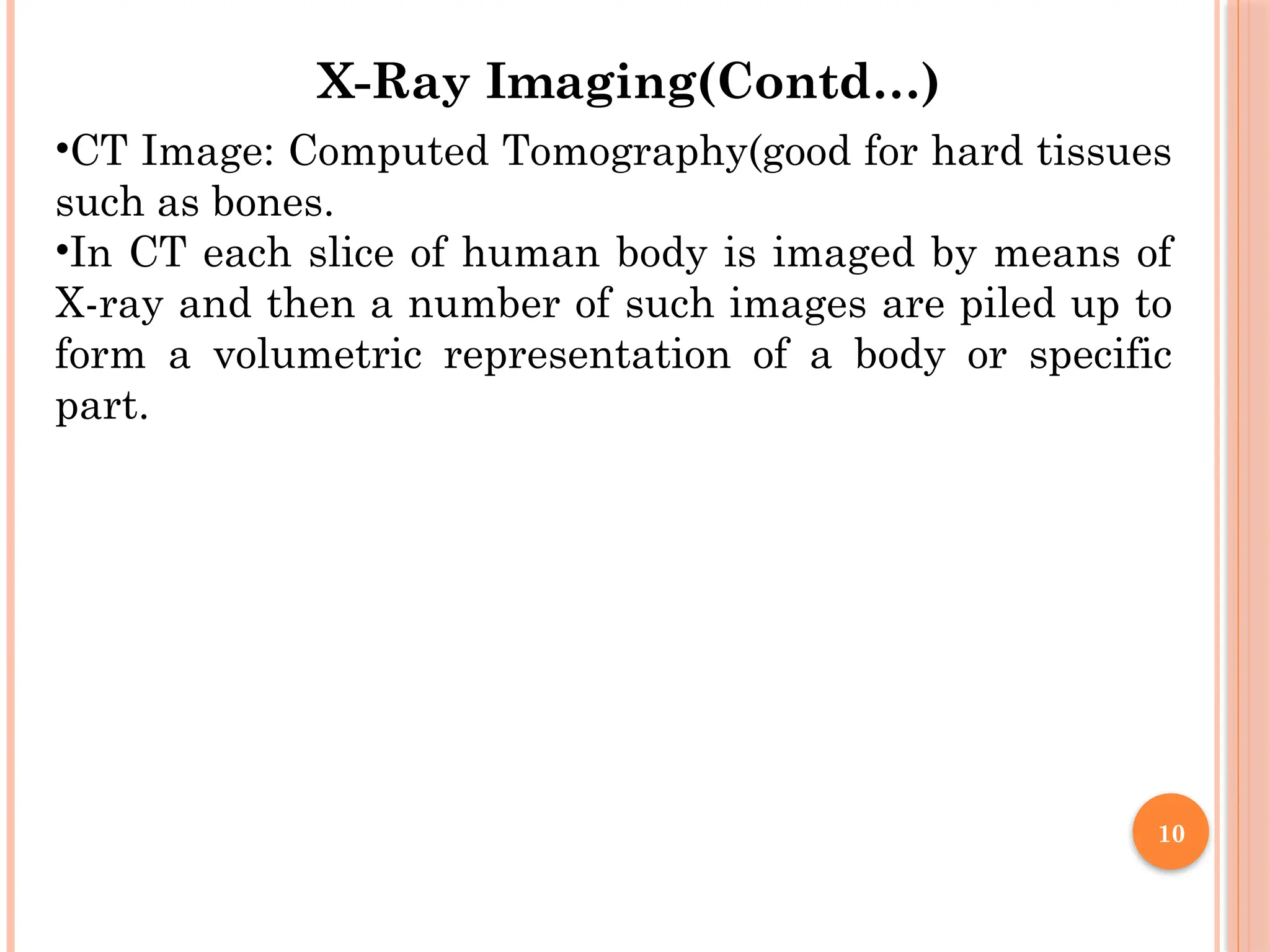 10
•CT Image: Computed Tomography(good for hard tissues
such as bones.
•In CT each slice of human body is imaged by means of
X-ray and then a number of such images are piled up to
form a volumetric representation of a body or specific
part.
X-Ray Imaging(Contd…)
 