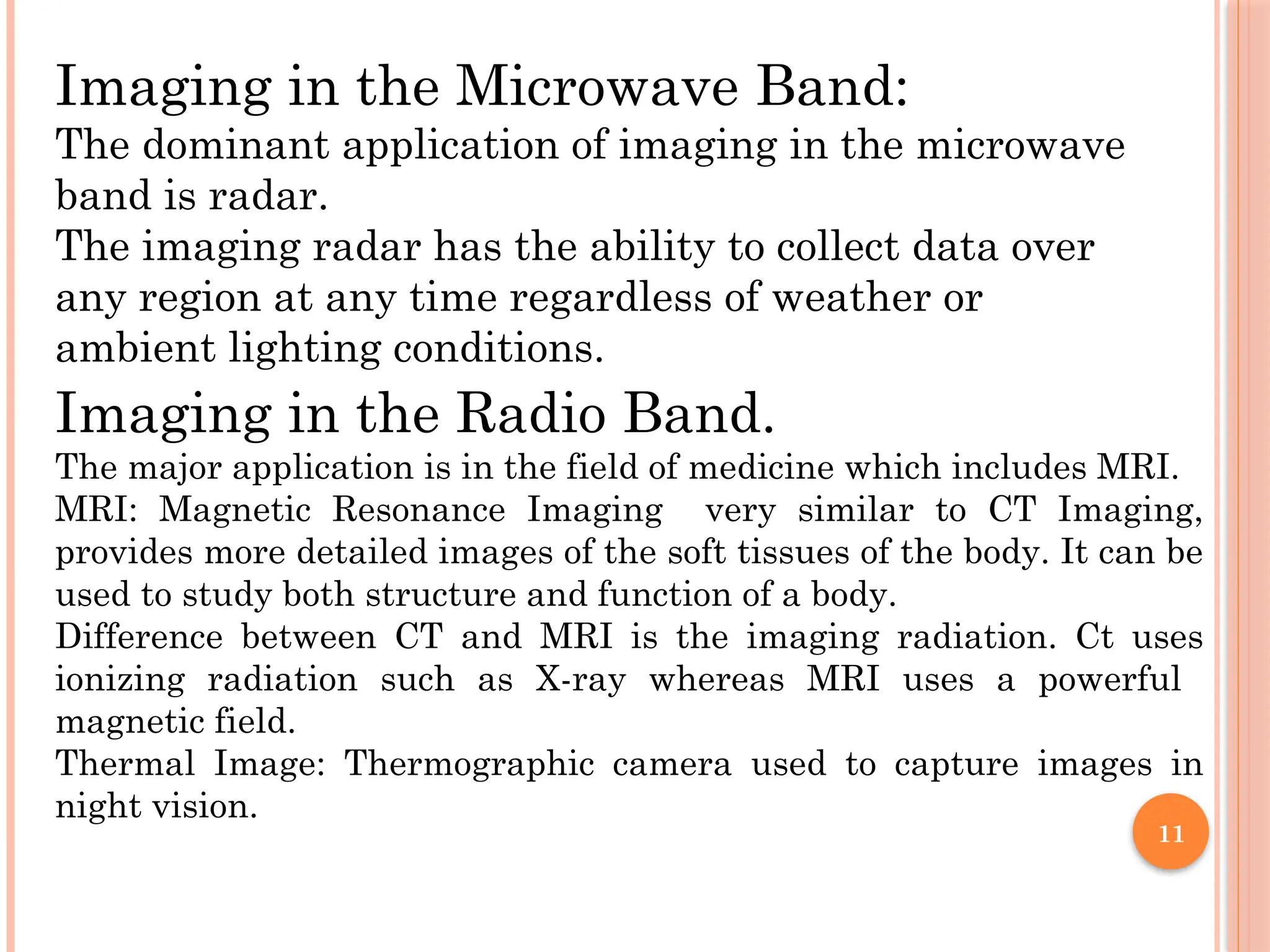 11
Imaging in the Microwave Band:
The dominant application of imaging in the microwave
band is radar.
The imaging radar has the ability to collect data over
any region at any time regardless of weather or
ambient lighting conditions.
Imaging in the Radio Band.
The major application is in the field of medicine which includes MRI.
MRI: Magnetic Resonance Imaging very similar to CT Imaging,
provides more detailed images of the soft tissues of the body. It can be
used to study both structure and function of a body.
Difference between CT and MRI is the imaging radiation. Ct uses
ionizing radiation such as X-ray whereas MRI uses a powerful
magnetic field.
Thermal Image: Thermographic camera used to capture images in
night vision.
 