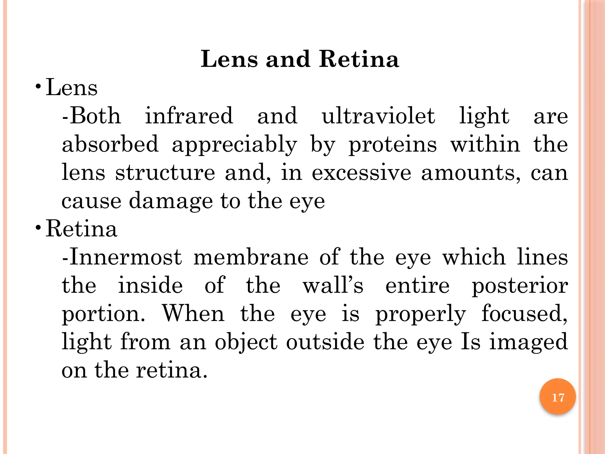 17
Lens and Retina
•Lens
-Both infrared and ultraviolet light are
absorbed appreciably by proteins within the
lens structure and, in excessive amounts, can
cause damage to the eye
•Retina
-Innermost membrane of the eye which lines
the inside of the wall’s entire posterior
portion. When the eye is properly focused,
light from an object outside the eye Is imaged
on the retina.
 