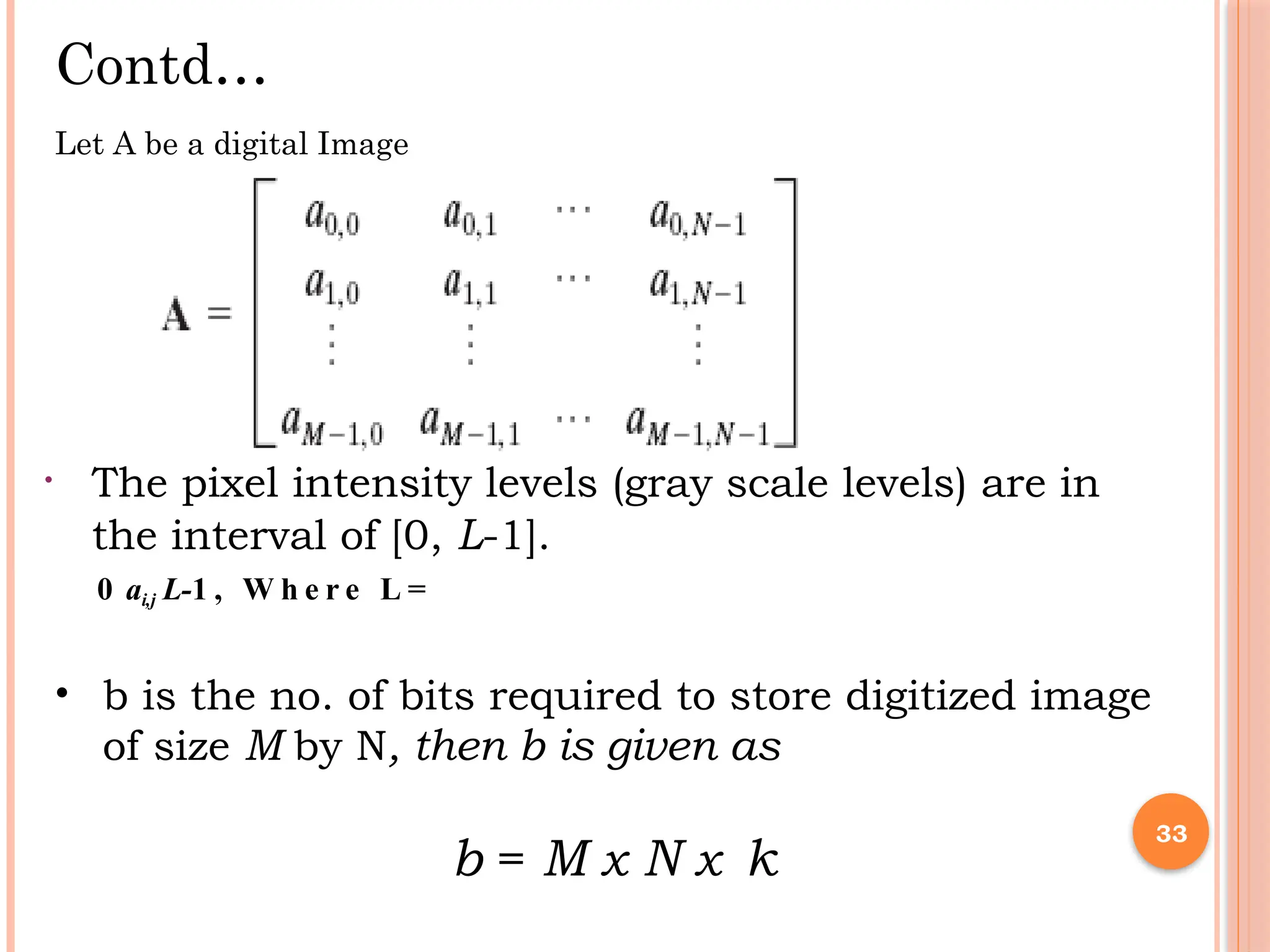 • 33
Contd…
Let A be a digital Image
• The pixel intensity levels (gray scale levels) are in
the interval of [0, L-1].
0 ai,j L-1 , W h e r e L =
• b is the no. of bits required to store digitized image
of size M by N, then b is given as
b = M x N x k
 