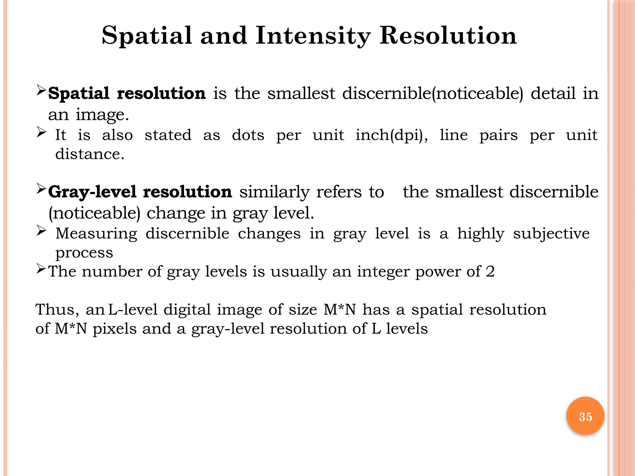35
Spatial and Intensity Resolution
Spatial resolution is the smallest discernible(noticeable) detail in
an image.
 It is also stated as dots per unit inch(dpi), line pairs per unit
distance.
Gray-level resolution similarly refers to the smallest discernible
(noticeable) change in gray level.
 Measuring discernible changes in gray level is a highly subjective
process
The number of gray levels is usually an integer power of 2
Thus, an L-level digital image of size M*N has a spatial resolution
of M*N pixels and a gray-level resolution of L levels
 