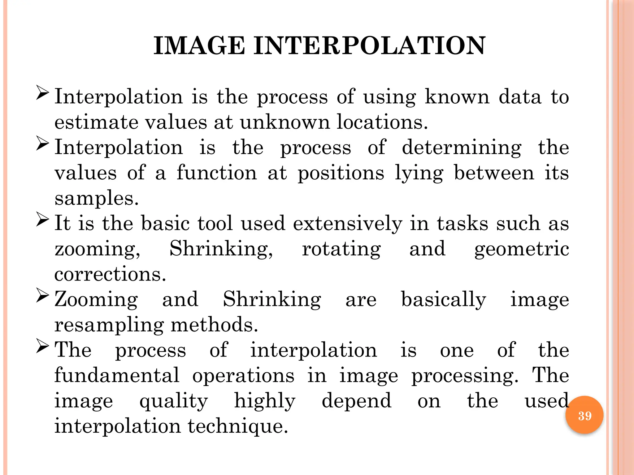 39
IMAGE INTERPOLATION
Interpolation is the process of using known data to
estimate values at unknown locations.
Interpolation is the process of determining the
values of a function at positions lying between its
samples.
It is the basic tool used extensively in tasks such as
zooming, Shrinking, rotating and geometric
corrections.
Zooming and Shrinking are basically image
resampling methods.
The process of interpolation is one of the
fundamental operations in image processing. The
image quality highly depend on the used
interpolation technique.
 
