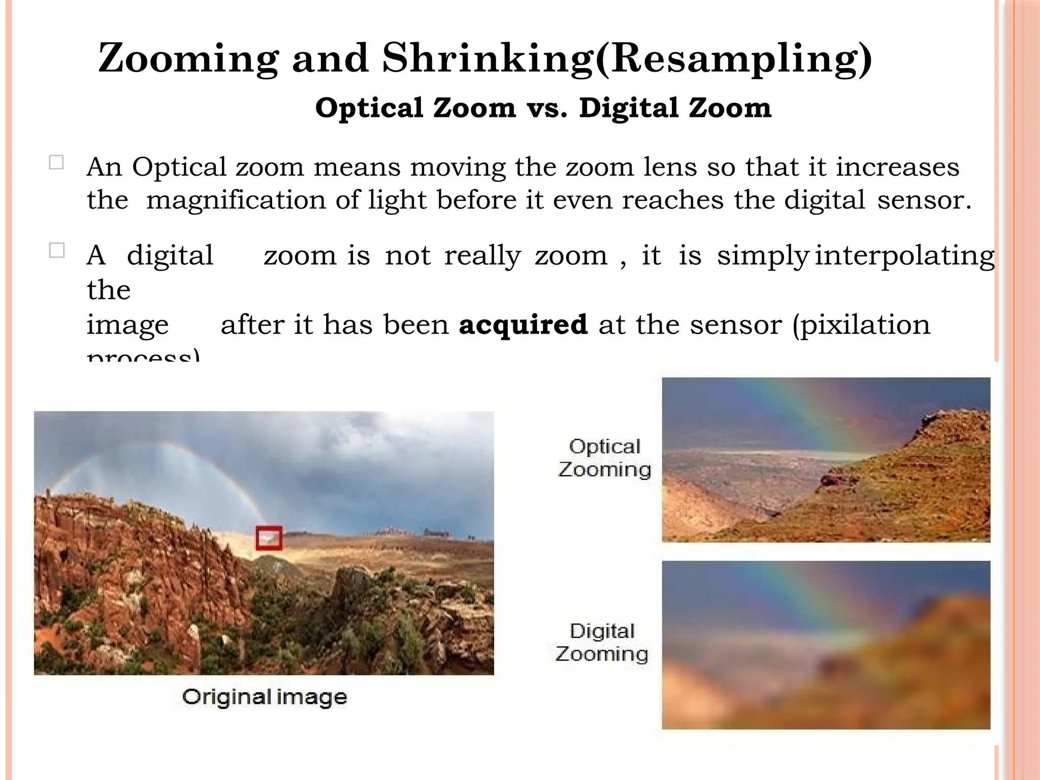 40
Optical Zoom vs. Digital Zoom
 An Optical zoom means moving the zoom lens so that it increases
the magnification of light before it even reaches the digital sensor.
 A digital zoom is not really zoom , it is simply interpolating
the
image after it has been acquired at the sensor (pixilation
process).
Zooming and Shrinking(Resampling)
 