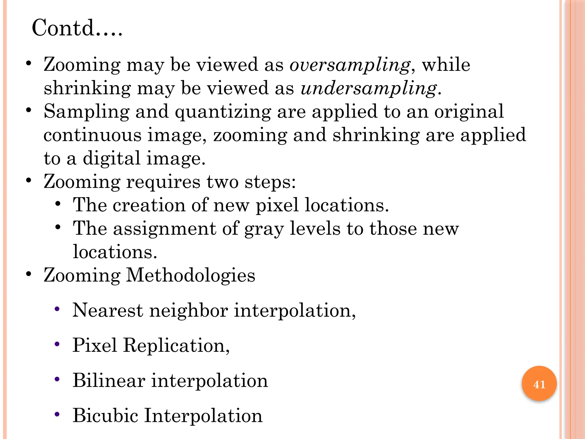 41
• Zooming may be viewed as oversampling, while
shrinking may be viewed as undersampling.
• Sampling and quantizing are applied to an original
continuous image, zooming and shrinking are applied
to a digital image.
• Zooming requires two steps:
• The creation of new pixel locations.
• The assignment of gray levels to those new
locations.
• Zooming Methodologies
• Nearest neighbor interpolation,
• Pixel Replication,
• Bilinear interpolation
• Bicubic Interpolation
Contd….
 