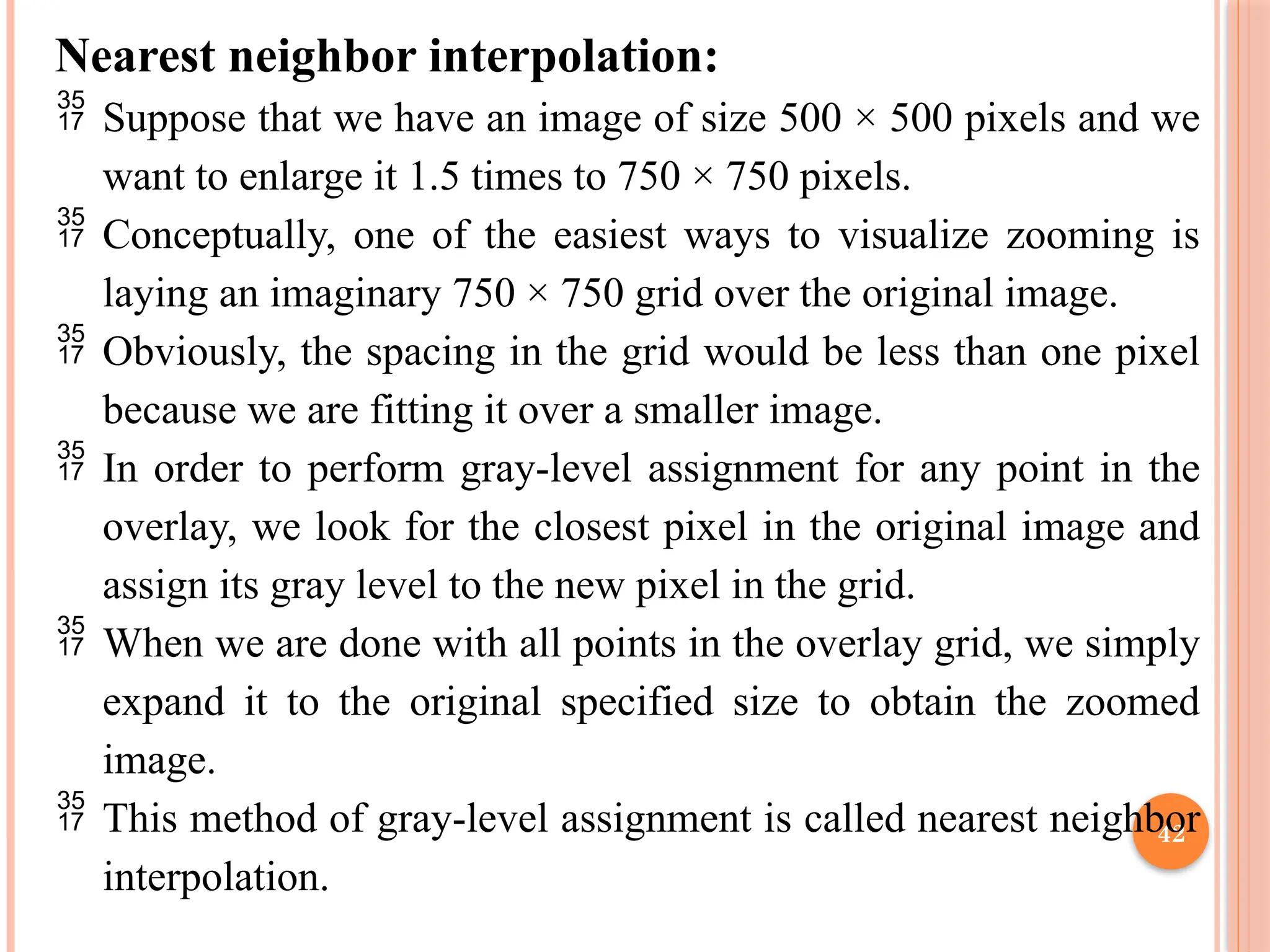 42
Nearest neighbor interpolation:
 Suppose that we have an image of size 500 × 500 pixels and we
want to enlarge it 1.5 times to 750 × 750 pixels.
 Conceptually, one of the easiest ways to visualize zooming is
laying an imaginary 750 × 750 grid over the original image.
 Obviously, the spacing in the grid would be less than one pixel
because we are fitting it over a smaller image.
 In order to perform gray-level assignment for any point in the
overlay, we look for the closest pixel in the original image and
assign its gray level to the new pixel in the grid.
 When we are done with all points in the overlay grid, we simply
expand it to the original specified size to obtain the zoomed
image.
 This method of gray-level assignment is called nearest neighbor
interpolation.
 
