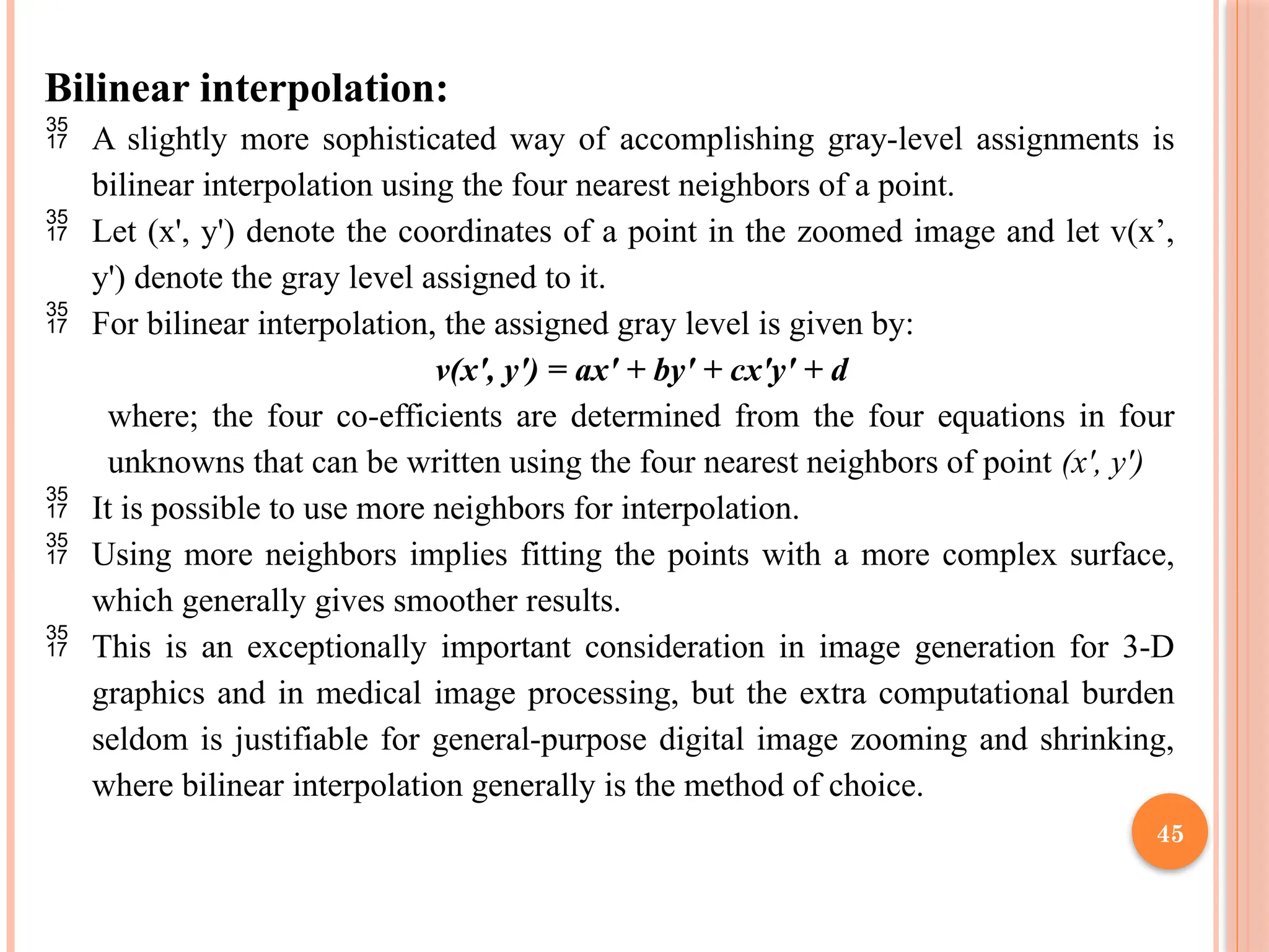 45
Bilinear interpolation:
 A slightly more sophisticated way of accomplishing gray-level assignments is
bilinear interpolation using the four nearest neighbors of a point.
 Let (x', y') denote the coordinates of a point in the zoomed image and let v(x’,
y') denote the gray level assigned to it.
 For bilinear interpolation, the assigned gray level is given by:
v(x', y') = ax' + by' + cx'y' + d
where; the four co-efficients are determined from the four equations in four
unknowns that can be written using the four nearest neighbors of point (x', y')
 It is possible to use more neighbors for interpolation.
 Using more neighbors implies fitting the points with a more complex surface,
which generally gives smoother results.
 This is an exceptionally important consideration in image generation for 3-D
graphics and in medical image processing, but the extra computational burden
seldom is justifiable for general-purpose digital image zooming and shrinking,
where bilinear interpolation generally is the method of choice.
 