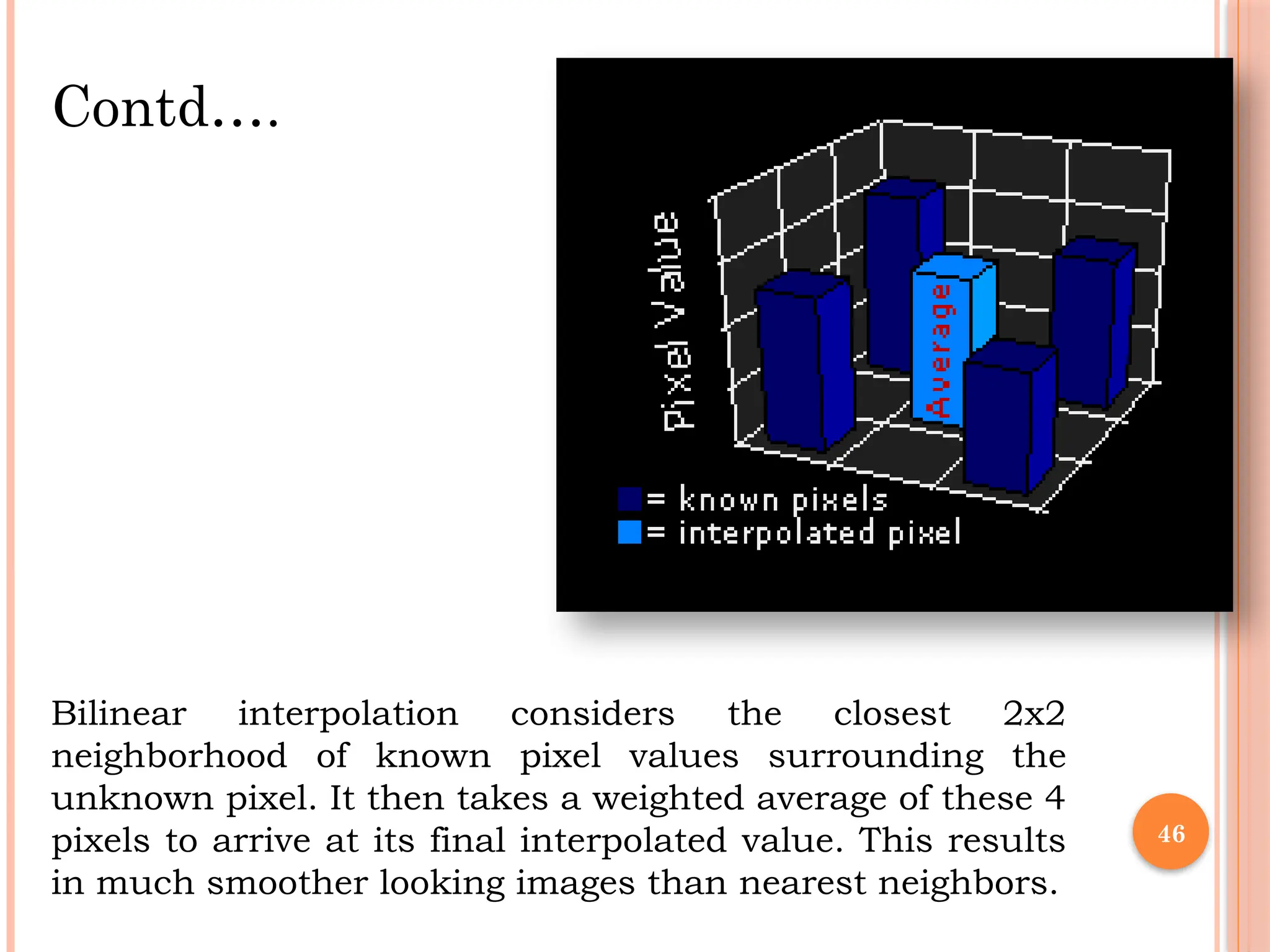 46
Bilinear interpolation considers the closest 2x2
neighborhood of known pixel values surrounding the
unknown pixel. It then takes a weighted average of these 4
pixels to arrive at its final interpolated value. This results
in much smoother looking images than nearest neighbors.
Contd….
 