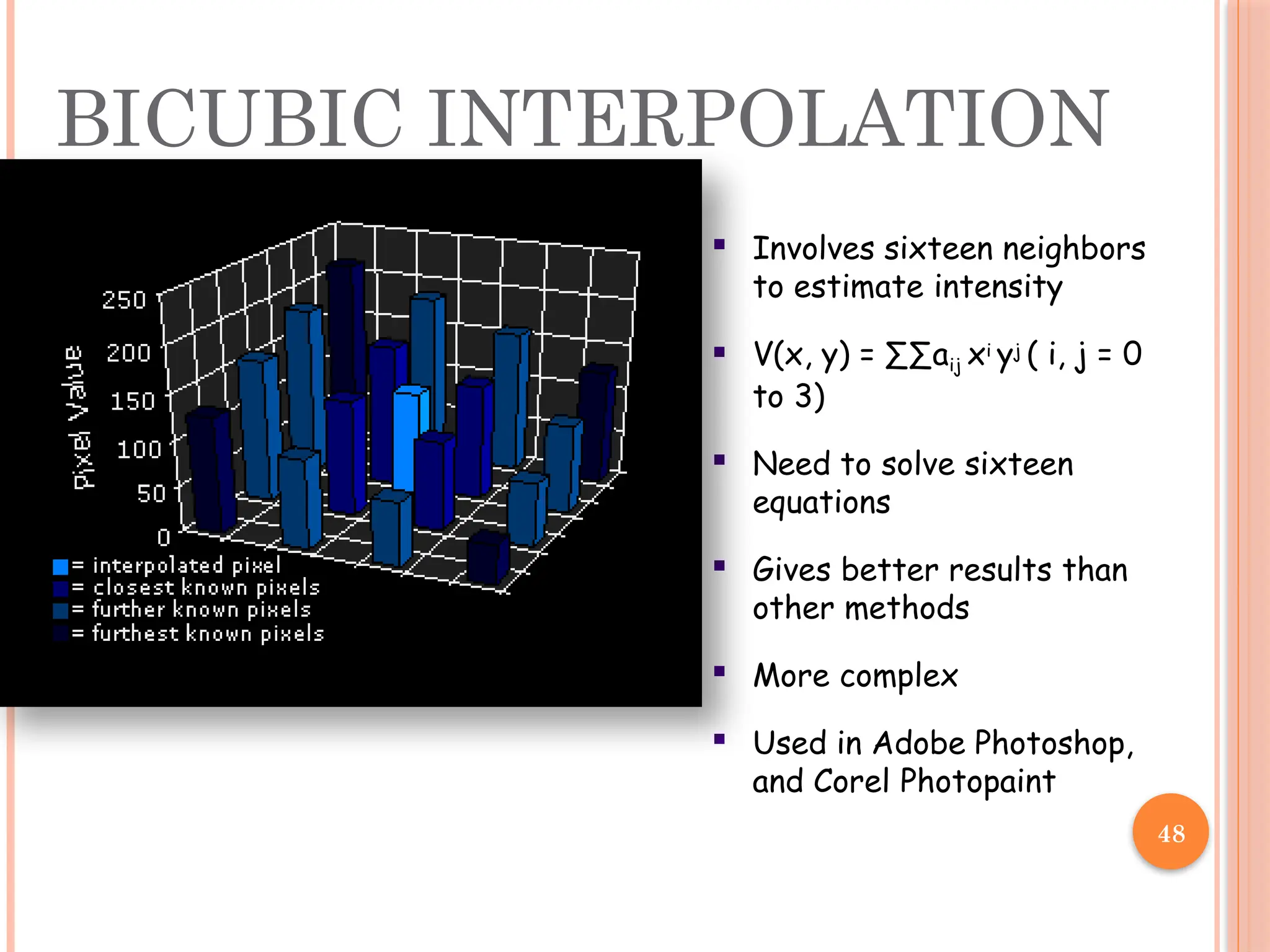 48
 Involves sixteen neighbors
to estimate intensity
 V(x, y) = ∑∑aij xi yj ( i, j = 0
to 3)
 Need to solve sixteen
equations
 Gives better results than
other methods
 More complex
 Used in Adobe Photoshop,
and Corel Photopaint
BICUBIC INTERPOLATION
 