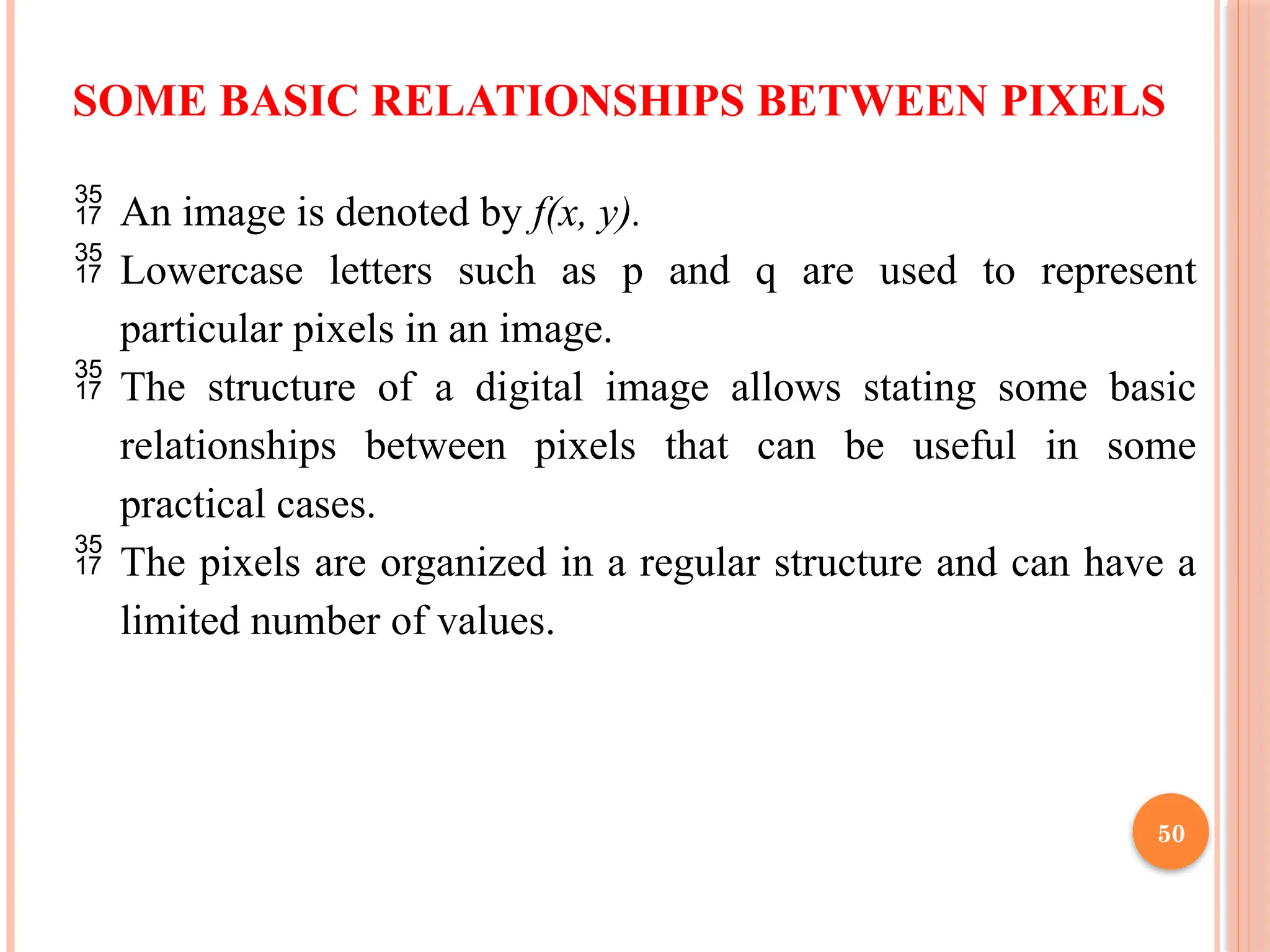 50
SOME BASIC RELATIONSHIPS BETWEEN PIXELS
 An image is denoted by f(x, y).
 Lowercase letters such as p and q are used to represent
particular pixels in an image.
 The structure of a digital image allows stating some basic
relationships between pixels that can be useful in some
practical cases.
 The pixels are organized in a regular structure and can have a
limited number of values.
 