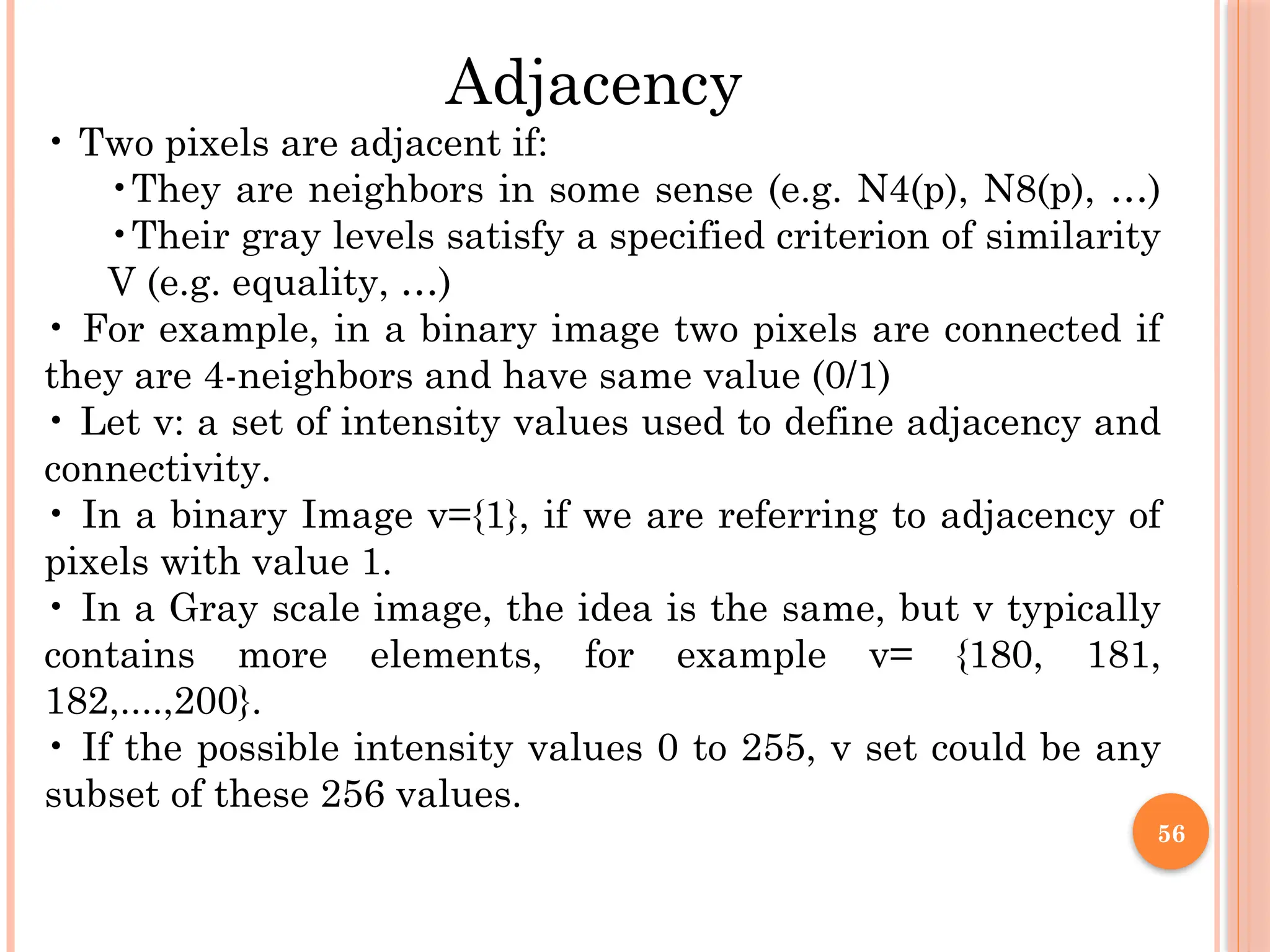 56
Adjacency
• Two pixels are adjacent if:
•They are neighbors in some sense (e.g. N4(p), N8(p), …)
•Their gray levels satisfy a specified criterion of similarity
V (e.g. equality, …)
• For example, in a binary image two pixels are connected if
they are 4-neighbors and have same value (0/1)
• Let v: a set of intensity values used to define adjacency and
connectivity.
• In a binary Image v={1}, if we are referring to adjacency of
pixels with value 1.
• In a Gray scale image, the idea is the same, but v typically
contains more elements, for example v= {180, 181,
182,....,200}.
• If the possible intensity values 0 to 255, v set could be any
subset of these 256 values.
 
