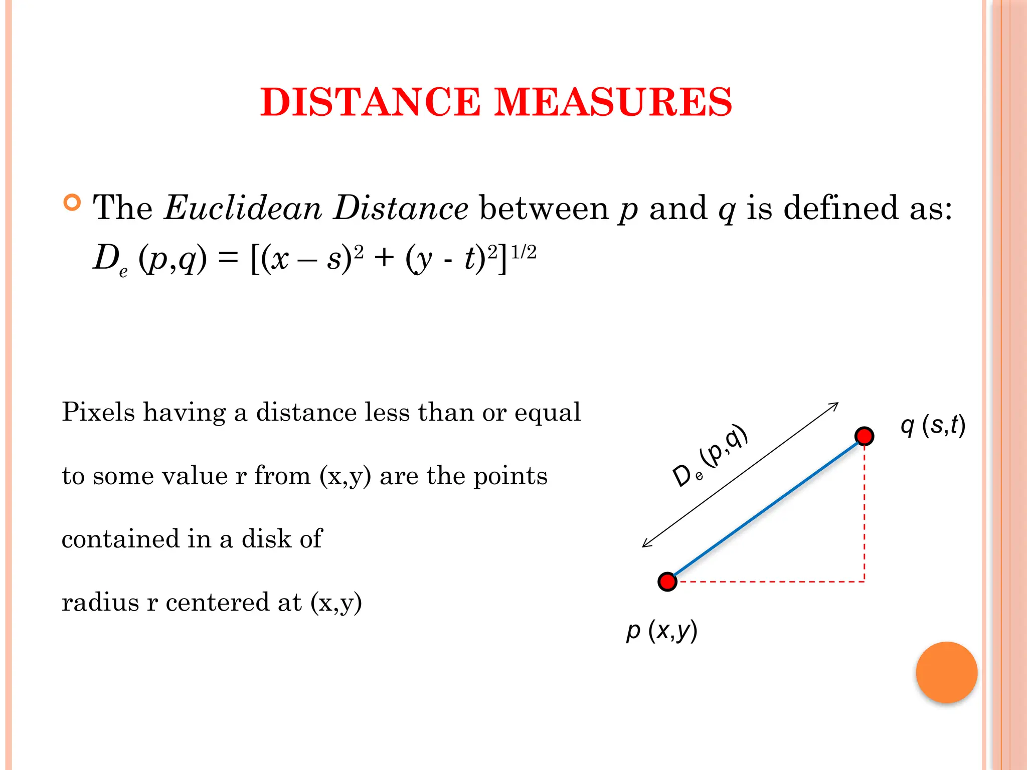 DISTANCE MEASURES
 The Euclidean Distance between p and q is defined as:
De (p,q) = [(x – s)2
+ (y - t)2
]1/2
Pixels having a distance less than or equal
to some value r from (x,y) are the points
contained in a disk of
radius r centered at (x,y)
De
(p,q)
p (x,y)
q (s,t)
 