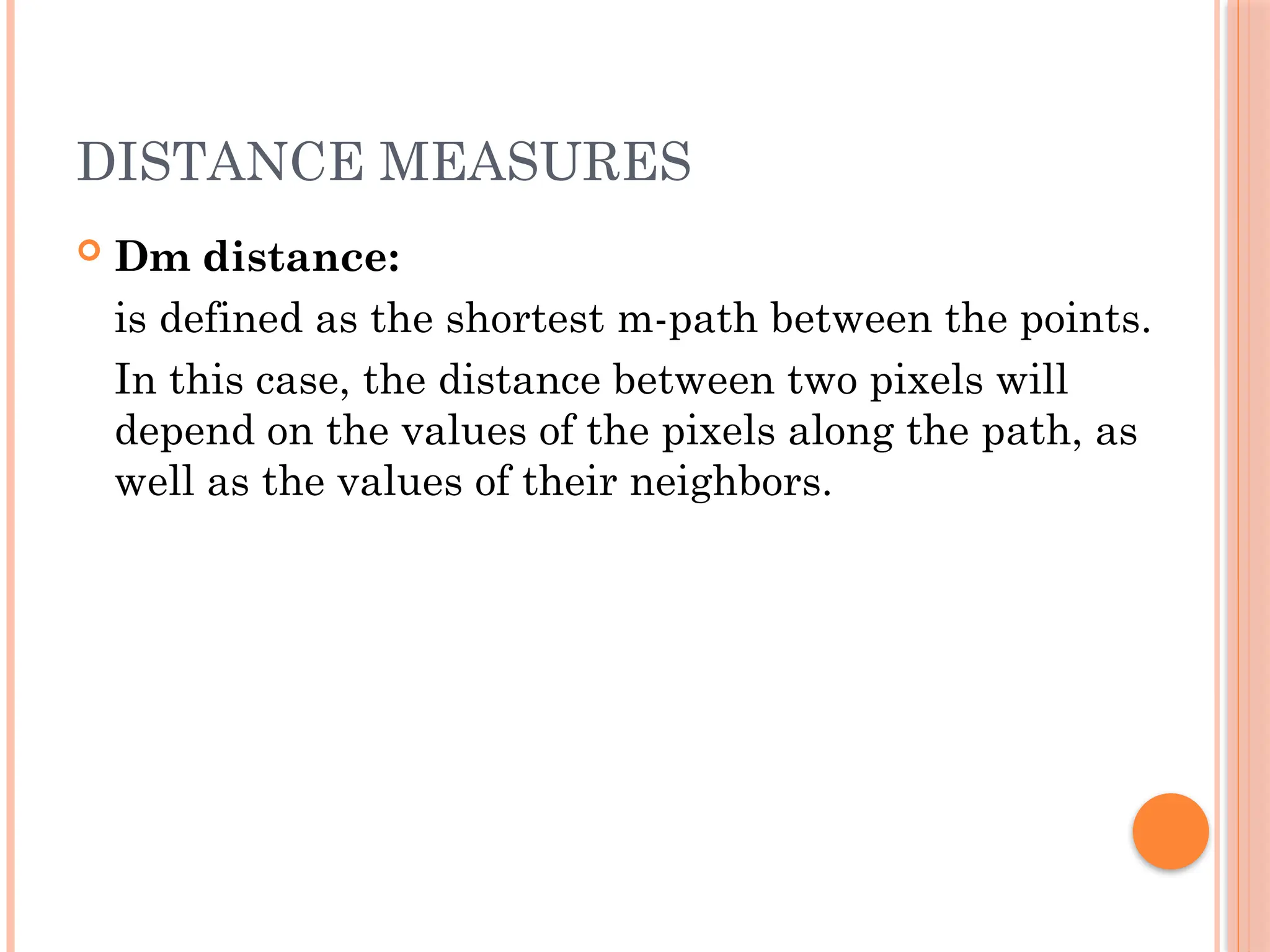 DISTANCE MEASURES
 Dm distance:
is defined as the shortest m-path between the points.
In this case, the distance between two pixels will
depend on the values of the pixels along the path, as
well as the values of their neighbors.
 