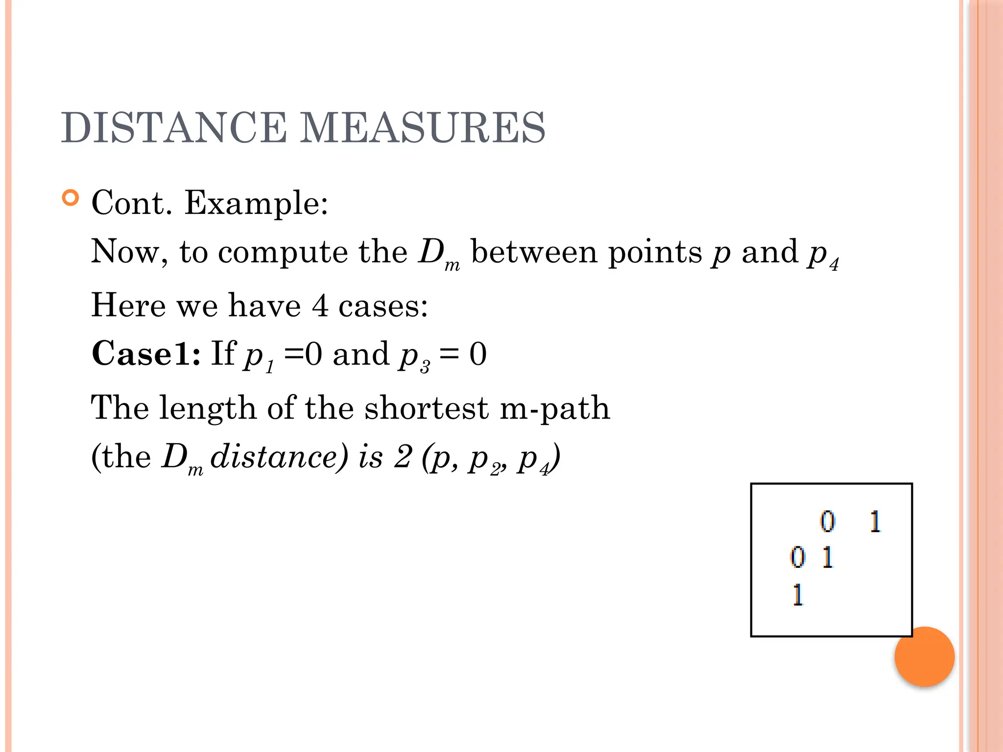 DISTANCE MEASURES
 Cont. Example:
Now, to compute the Dm between points p and p4
Here we have 4 cases:
Case1: If p1 =0 and p3 = 0
The length of the shortest m-path
(the Dm distance) is 2 (p, p2, p4)
 