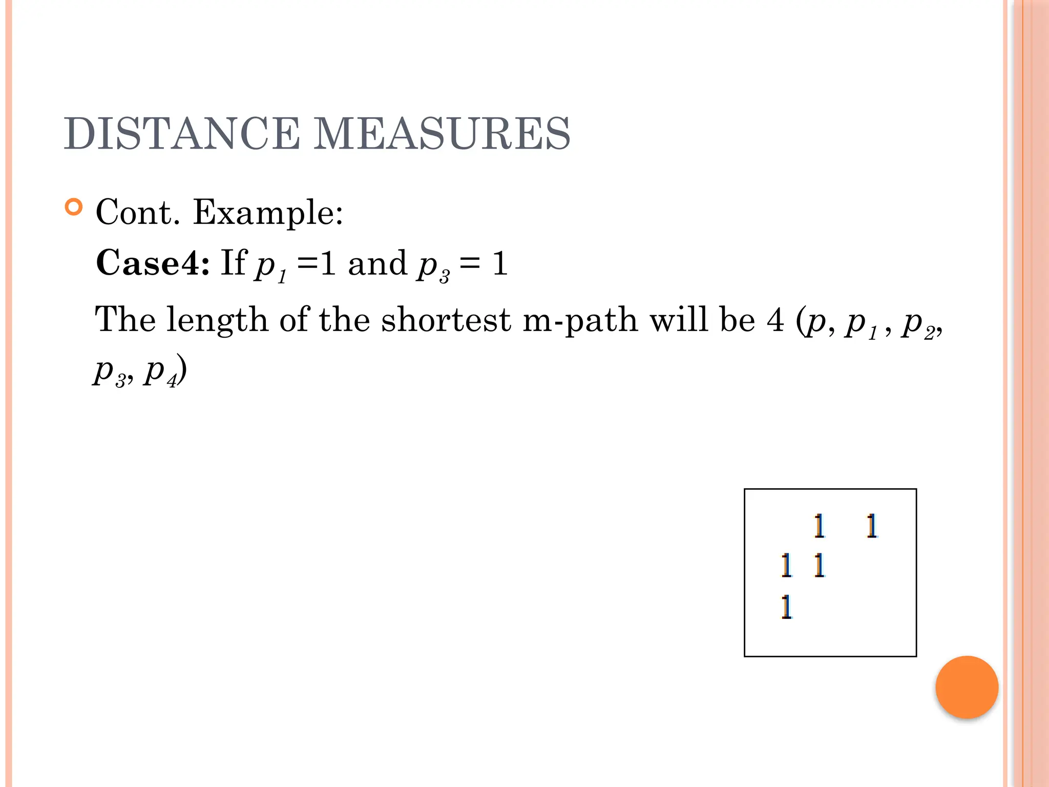 DISTANCE MEASURES
 Cont. Example:
Case4: If p1 =1 and p3 = 1
The length of the shortest m-path will be 4 (p, p1 , p2,
p3, p4)
 