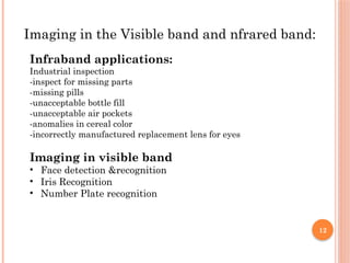 12
Imaging in the Visible band and nfrared band:
Infraband applications:
Industrial inspection
-inspect for missing parts
-missing pills
-unacceptable bottle fill
-unacceptable air pockets
-anomalies in cereal color
-incorrectly manufactured replacement lens for eyes
Imaging in visible band
• Face detection &recognition
• Iris Recognition
• Number Plate recognition
 
