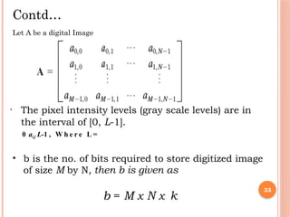 • 33
Contd…
Let A be a digital Image
• The pixel intensity levels (gray scale levels) are in
the interval of [0, L-1].
0 ai,j L-1 , W h e r e L =
• b is the no. of bits required to store digitized image
of size M by N, then b is given as
b = M x N x k
 