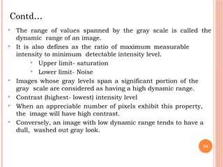34
 The range of values spanned by the gray scale is called the
dynamic range of an image.
 It is also defines as the ratio of maximum measurable
intensity to minimum detectable intensity level.
 Upper limit- saturation
 Lower limit- Noise
 Images whose gray levels span a significant portion of the
gray scale are considered as having a high dynamic range.
 Contrast (highest- lowest) intensity level
 When an appreciable number of pixels exhibit this property,
the image will have high contrast.
 Conversely, an image with low dynamic range tends to have a
dull, washed out gray look.
Contd…
 