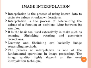 39
IMAGE INTERPOLATION
Interpolation is the process of using known data to
estimate values at unknown locations.
Interpolation is the process of determining the
values of a function at positions lying between its
samples.
It is the basic tool used extensively in tasks such as
zooming, Shrinking, rotating and geometric
corrections.
Zooming and Shrinking are basically image
resampling methods.
The process of interpolation is one of the
fundamental operations in image processing. The
image quality highly depend on the used
interpolation technique.
 