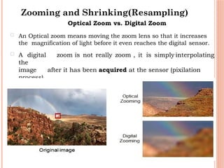 40
Optical Zoom vs. Digital Zoom
 An Optical zoom means moving the zoom lens so that it increases
the magnification of light before it even reaches the digital sensor.
 A digital zoom is not really zoom , it is simply interpolating
the
image after it has been acquired at the sensor (pixilation
process).
Zooming and Shrinking(Resampling)
 