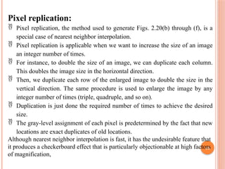43
Pixel replication:
 Pixel replication, the method used to generate Figs. 2.20(b) through (f), is a
special case of nearest neighbor interpolation.
 Pixel replication is applicable when we want to increase the size of an image
an integer number of times.
 For instance, to double the size of an image, we can duplicate each column.
This doubles the image size in the horizontal direction.
 Then, we duplicate each row of the enlarged image to double the size in the
vertical direction. The same procedure is used to enlarge the image by any
integer number of times (triple, quadruple, and so on).
 Duplication is just done the required number of times to achieve the desired
size.
 The gray-level assignment of each pixel is predetermined by the fact that new
locations are exact duplicates of old locations.
Although nearest neighbor interpolation is fast, it has the undesirable feature that
it produces a checkerboard effect that is particularly objectionable at high factors
of magnification,
 