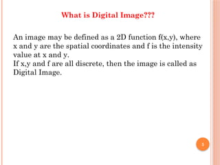 5
What is Digital Image???
An image may be defined as a 2D function f(x,y), where
x and y are the spatial coordinates and f is the intensity
value at x and y.
If x,y and f are all discrete, then the image is called as
Digital Image.
 