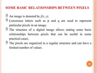 50
SOME BASIC RELATIONSHIPS BETWEEN PIXELS
 An image is denoted by f(x, y).
 Lowercase letters such as p and q are used to represent
particular pixels in an image.
 The structure of a digital image allows stating some basic
relationships between pixels that can be useful in some
practical cases.
 The pixels are organized in a regular structure and can have a
limited number of values.
 