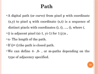 59
•A digital path (or curve) from pixel p with coordinate
(x,y) to pixel q with coordinate (s,t) is a sequence of
distinct pixels with coordinates (), (), ..., (), where (.
•() is adjacent pixel (xi-1, yi-1) for 1≤j≤n ,
•n- The length of the path.
•If ()= ():the path is closed path.
•We can define 4- ,8- , or m-paths depending on the
type of adjacency specified.
Path
 