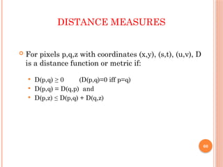 60
DISTANCE MEASURES
 For pixels p,q,z with coordinates (x,y), (s,t), (u,v), D
is a distance function or metric if:
 D(p,q) ≥ 0 (D(p,q)=0 iff p=q)
 D(p,q) = D(q,p) and
 D(p,z) ≤ D(p,q) + D(q,z)
 