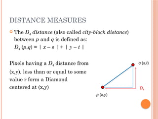 DISTANCE MEASURES
 The D4 distance (also called city-block distance)
between p and q is defined as:
D4 (p,q) = | x – s | + | y – t |
Pixels having a D4 distance from
(x,y), less than or equal to some
value r form a Diamond
centered at (x,y)
p (x,y)
q (s,t)
D4
 