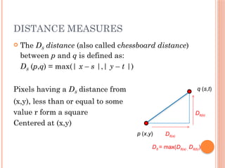 DISTANCE MEASURES
 The D8 distance (also called chessboard distance)
between p and q is defined as:
D8 (p,q) = max(| x – s |,| y – t |)
Pixels having a D8 distance from
(x,y), less than or equal to some
value r form a square
Centered at (x,y)
p (x,y)
q (s,t)
D8(b)
D8(a)
D8 = max(D8(a) , D8(b))
 