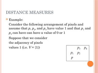 DISTANCE MEASURES
 Example:
Consider the following arrangement of pixels and
assume that p, p2, and p4 have value 1 and that p1 and
p3 can have can have a value of 0 or 1
Suppose that we consider
the adjacency of pixels
values 1 (i.e. V = {1})
 