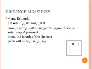 DISTANCE MEASURES
 Cont. Example:
Case2: If p1 =1 and p3 = 0
now, p1 and p will no longer be adjacent (see m-
adjacency definition)
then, the length of the shortest
path will be 3 (p, p1, p2, p4)
 