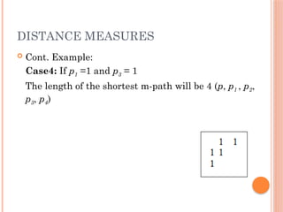 DISTANCE MEASURES
 Cont. Example:
Case4: If p1 =1 and p3 = 1
The length of the shortest m-path will be 4 (p, p1 , p2,
p3, p4)
 