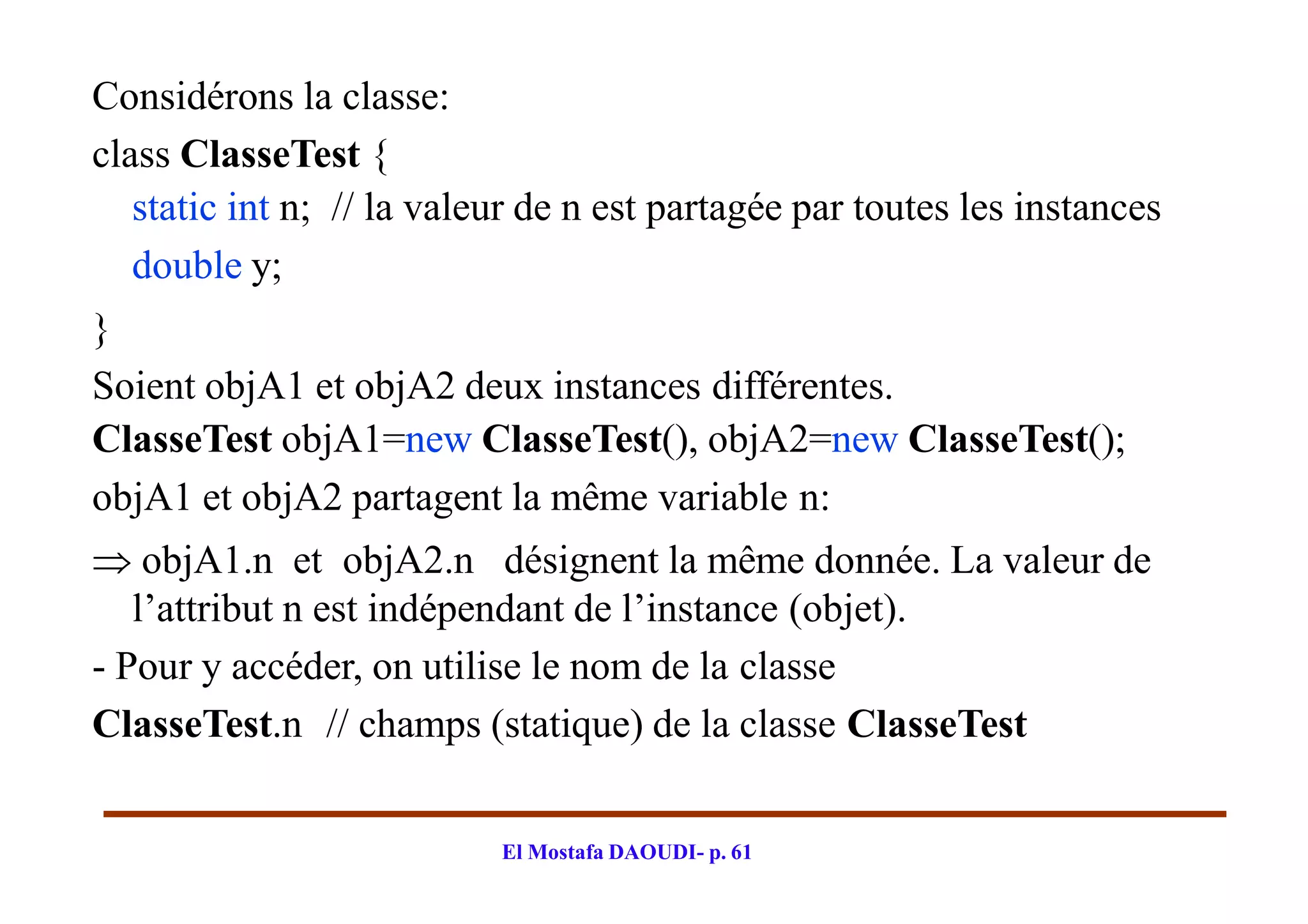 Considérons la classe:
class ClasseTest {
static int n; // la valeur de n est partagée par toutes les instances
double y;
}
Soient objA1 et objA2 deux instances différentes.
ClasseTest objA1=new ClasseTest(), objA2=new ClasseTest();
objA1 et objA2 partagent la même variable n:
 objA1.n et objA2.n désignent la même donnée. La valeur de
l’attribut n est indépendant de l’instance (objet).
- Pour y accéder, on utilise le nom de la classe
ClasseTest.n // champs (statique) de la classe ClasseTest
El Mostafa DAOUDI- p. 61
 