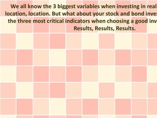 We all know the 3 biggest variables when investing in real
location, location. But what about your stock and bond inves
 the three most critical indicators when choosing a good inve
                            Results, Results, Results.
 