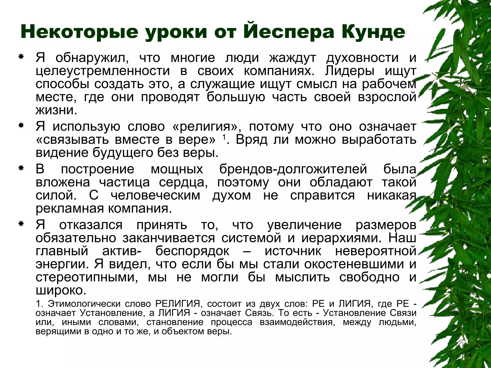 Некоторые уроки от Йеспера Кунде Я обнаружил, что многие люди жаждут духовности и целеустремленности в своих компаниях. Лидеры ищут способы создать это, а служащие ищут смысл на рабочем месте, где они проводят большую часть своей взрослой жизни.  Я использую слово «религия», потому что оно означает «связывать вместе в вере»  1 . Вряд ли можно выработать видение будущего без веры.  В построение мощных брендов-долгожителей была вложена частица сердца, поэтому они обладают такой силой. С человеческим духом не справится никакая рекламная компания.  Я отказался принять то, что увеличение размеров обязательно заканчивается системой и иерархиями. Наш главный актив- беспорядок – источник невероятной энергии. Я видел, что если бы мы стали окостеневшими и стереотипными, мы не могли бы мыслить свободно и широко.  1. Этимологически слово РЕЛИГИЯ, состоит из двух слов: РЕ и ЛИГИЯ, где РЕ - означает Установление, а ЛИГИЯ - означает Связь. То есть - Установление Связи или, иными словами, становление процесса взаимодействия, между людьми, верящими в одно и то же, и объектом веры.  