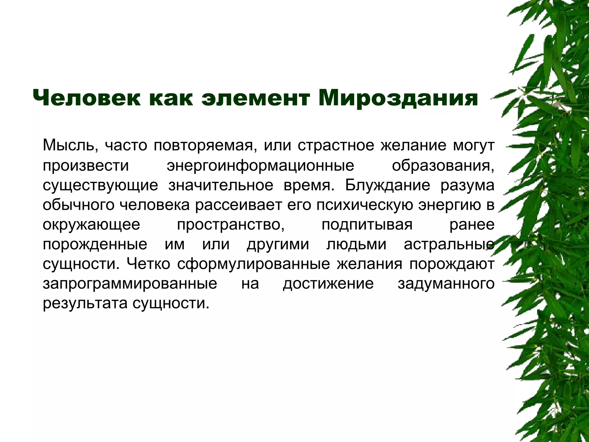 Человек как элемент Мироздания Мысль, часто повторяемая, или страстное желание могут произвести энергоинформационные образования, существующие значительное время. Блуждание разума обычного человека рассеивает его психическую энергию в окружающее пространство, подпитывая ранее порожденные им или другими людьми астральные сущности. Четко сформулированные желания порождают запрограммированные на достижение задуманного результата сущности. 