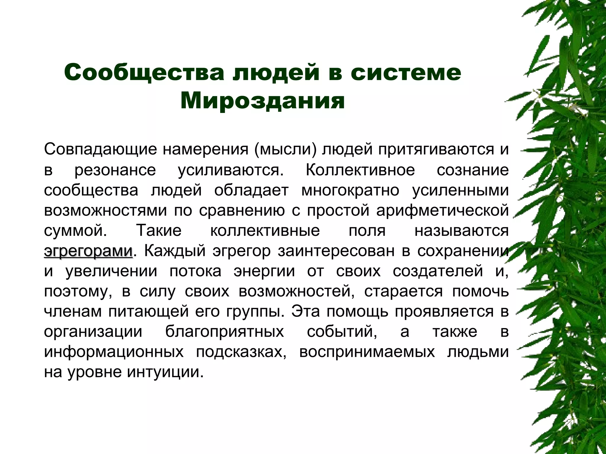 Сообщества людей в системе Мироздания Совпадающие намерения (мысли) людей притягиваются и в резонансе усиливаются. Коллективное сознание сообщества людей обладает многократно усиленными возможностями по сравнению с простой арифметической суммой. Такие коллективные поля называются  эгрегорами . Каждый эгрегор заинтересован в сохранении и увеличении потока энергии от своих создателей и, поэтому, в силу своих возможностей, старается помочь членам питающей его группы. Эта помощь проявляется в организации благоприятных событий, а также в информационных подсказках, воспринимаемых людьми на уровне интуиции. 