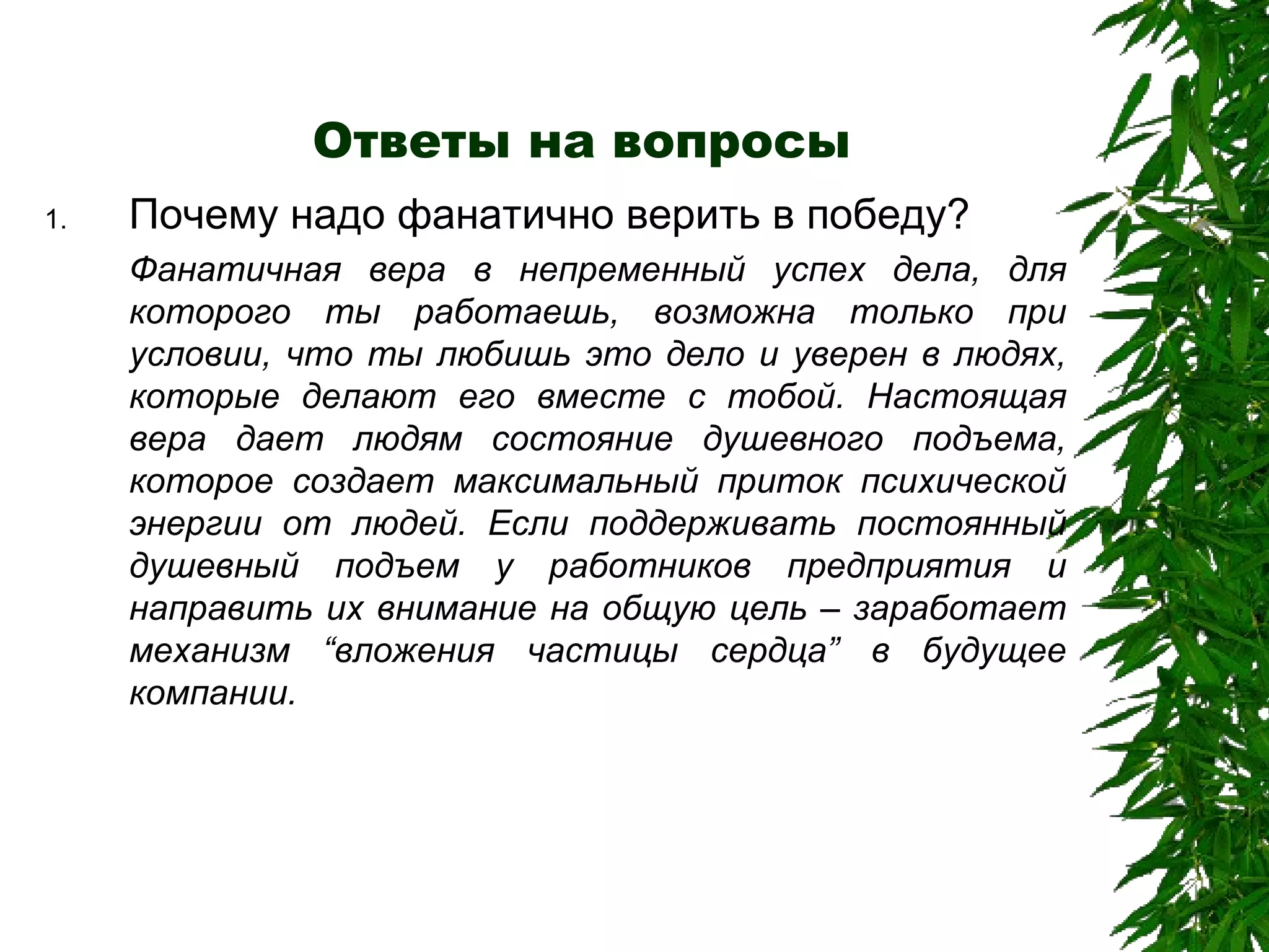 Ответы на вопросы Почему надо фанатично верить в победу? Фанатичная вера в непременный успех дела, для которого ты работаешь, возможна только при условии, что ты любишь это дело и уверен в людях, которые делают его вместе с тобой. Настоящая вера дает людям состояние душевного подъема, которое создает максимальный приток психической энергии от людей. Если поддерживать постоянный душевный подъем у работников предприятия и направить их внимание на общую цель – заработает механизм  “ вложения частицы сердца ”  в будущее компании. 