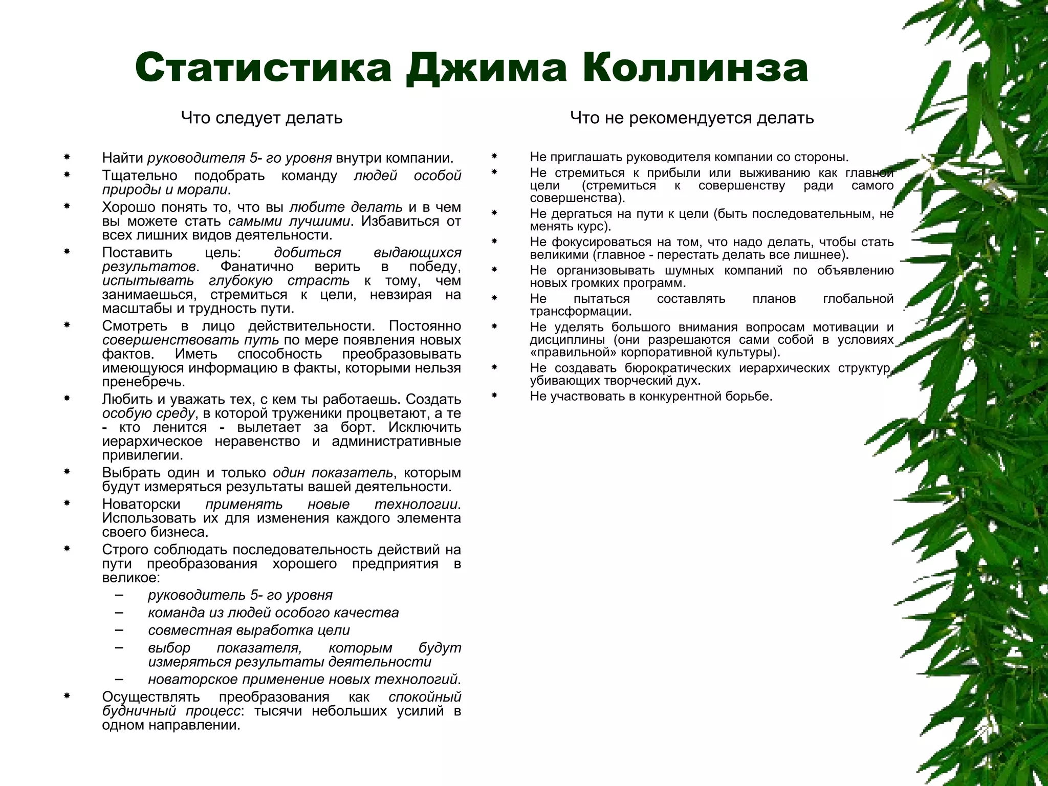Статистика Джима Коллинза Что следует делать Найти  руководителя 5- го уровня  внутри компании.  Тщательно подобрать команду  людей особой природы и морали .  Хорошо понять то, что вы  любите делать  и в чем вы можете стать  самыми лучшими . Избавиться от всех лишних видов деятельности.  Поставить цель:  добиться выдающихся результатов . Фанатично верить в победу,  испытывать глубокую страсть  к тому, чем занимаешься, стремиться к цели, невзирая на масштабы и трудность пути.  Смотреть в лицо действительности. Постоянно  совершенствовать путь  по мере появления новых фактов. Иметь способность преобразовывать имеющуюся информацию в факты, которыми нельзя пренебречь.  Любить и уважать тех, с кем ты работаешь. Создать  особую среду , в которой труженики процветают, а те - кто ленится - вылетает за борт. Исключить иерархическое неравенство и административные привилегии.  Выбрать один и только  один показатель , которым будут измеряться результаты вашей деятельности.  Новаторски  применять новые технологии . Использовать их для изменения каждого элемента своего бизнеса.  Строго соблюдать последовательность действий на пути преобразования хорошего предприятия в великое:  руководитель 5- го уровня   команда из людей особого качества   совместная выработка цели   выбор показателя, которым будут измеряться результаты деятельности   новаторское применение новых технологий .  Осуществлять преобразования как  спокойный будничный процесс : тысячи небольших усилий в одном направлении.  Что не рекомендуется делать Не приглашать руководителя компании со стороны.  Не стремиться к прибыли или выживанию как главной цели  (стремиться к совершенству ради самого совершенства).  Не дергаться на пути к цели (быть последовательным, не менять курс).  Не фокусироваться на том, что надо делать, чтобы стать великими (главное - перестать делать все лишнее).  Не организовывать шумных компаний по объявлению новых громких программ.  Не пытаться составлять планов глобальной трансформации.  Не уделять большого внимания вопросам мотивации и дисциплины (они разрешаются сами собой в условиях «правильной» корпоративной культуры).  Не создавать бюрократических иерархических структур, убивающих творческий дух.  Не участвовать в конкурентной борьбе.  
