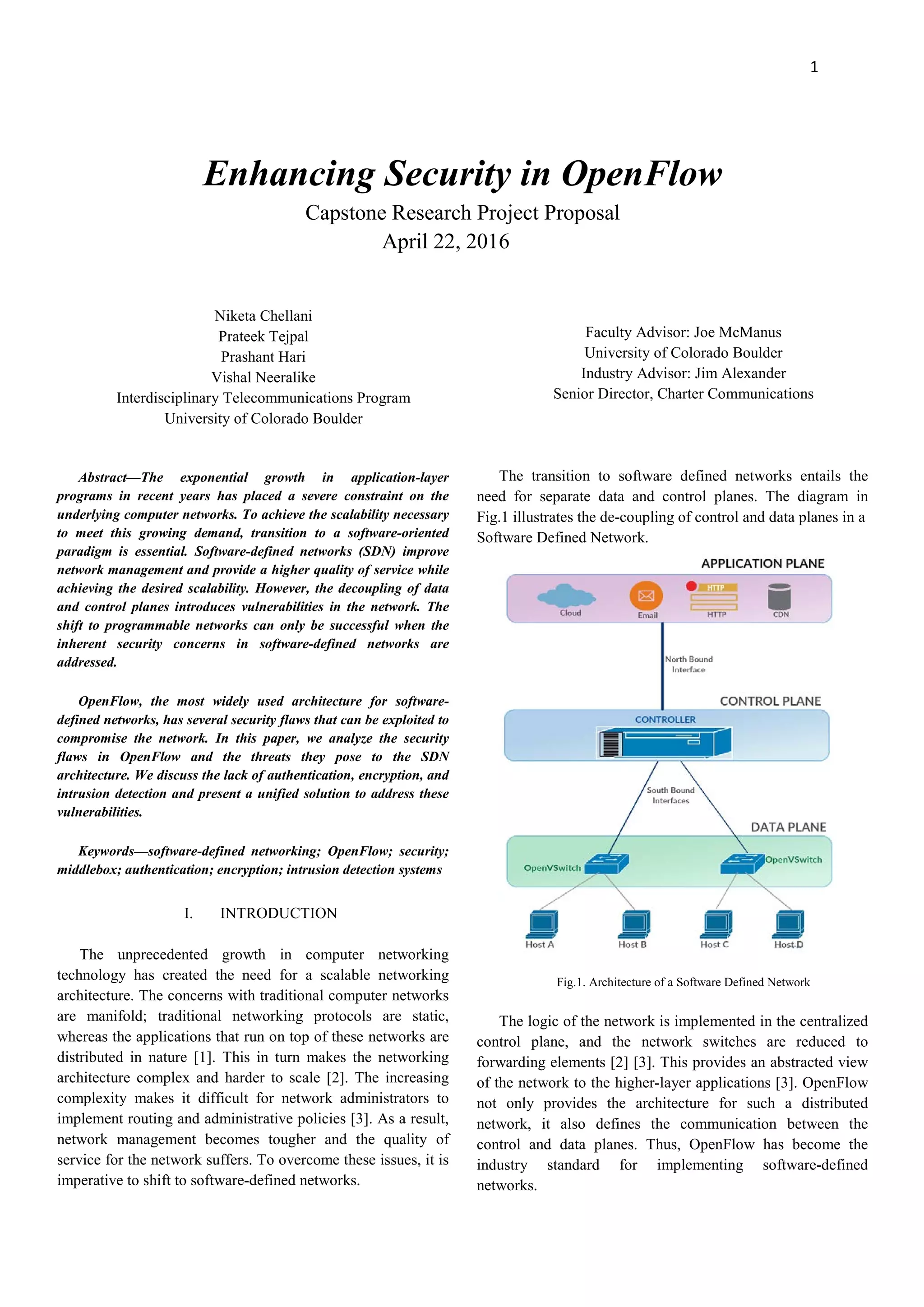 1
Enhancing Security in OpenFlow
Capstone Research Project Proposal
April 22, 2016
Niketa Chellani
Prateek Tejpal
Prashant Hari
Vishal Neeralike
Interdisciplinary Telecommunications Program
University of Colorado Boulder
Abstract—The exponential growth in application-layer
programs in recent years has placed a severe constraint on the
underlying computer networks. To achieve the scalability necessary
to meet this growing demand, transition to a software-oriented
paradigm is essential. Software-defined networks (SDN) improve
network management and provide a higher quality of service while
achieving the desired scalability. However, the decoupling of data
and control planes introduces vulnerabilities in the network. The
shift to programmable networks can only be successful when the
inherent security concerns in software-defined networks are
addressed.
OpenFlow, the most widely used architecture for software-
defined networks, has several security flaws that can be exploited to
compromise the network. In this paper, we analyze the security
flaws in OpenFlow and the threats they pose to the SDN
architecture. We discuss the lack of authentication, encryption, and
intrusion detection and present a unified solution to address these
vulnerabilities.
Keywords—software-defined networking; OpenFlow; security;
middlebox; authentication; encryption; intrusion detection systems
I. INTRODUCTION
The unprecedented growth in computer networking
technology has created the need for a scalable networking
architecture. The concerns with traditional computer networks
are manifold; traditional networking protocols are static,
whereas the applications that run on top of these networks are
distributed in nature [1]. This in turn makes the networking
architecture complex and harder to scale [2]. The increasing
complexity makes it difficult for network administrators to
implement routing and administrative policies [3]. As a result,
network management becomes tougher and the quality of
service for the network suffers. To overcome these issues, it is
imperative to shift to software-defined networks.
Faculty Advisor: Joe McManus
University of Colorado Boulder
Industry Advisor: Jim Alexander
Senior Director, Charter Communications
The transition to software defined networks entails the
need for separate data and control planes. The diagram in
Fig.1 illustrates the de-coupling of control and data planes in a
Software Defined Network.
Fig.1. Architecture of a Software Defined Network
The logic of the network is implemented in the centralized
control plane, and the network switches are reduced to
forwarding elements [2] [3]. This provides an abstracted view
of the network to the higher-layer applications [3]. OpenFlow
not only provides the architecture for such a distributed
network, it also defines the communication between the
control and data planes. Thus, OpenFlow has become the
industry standard for implementing software-defined
networks.
 