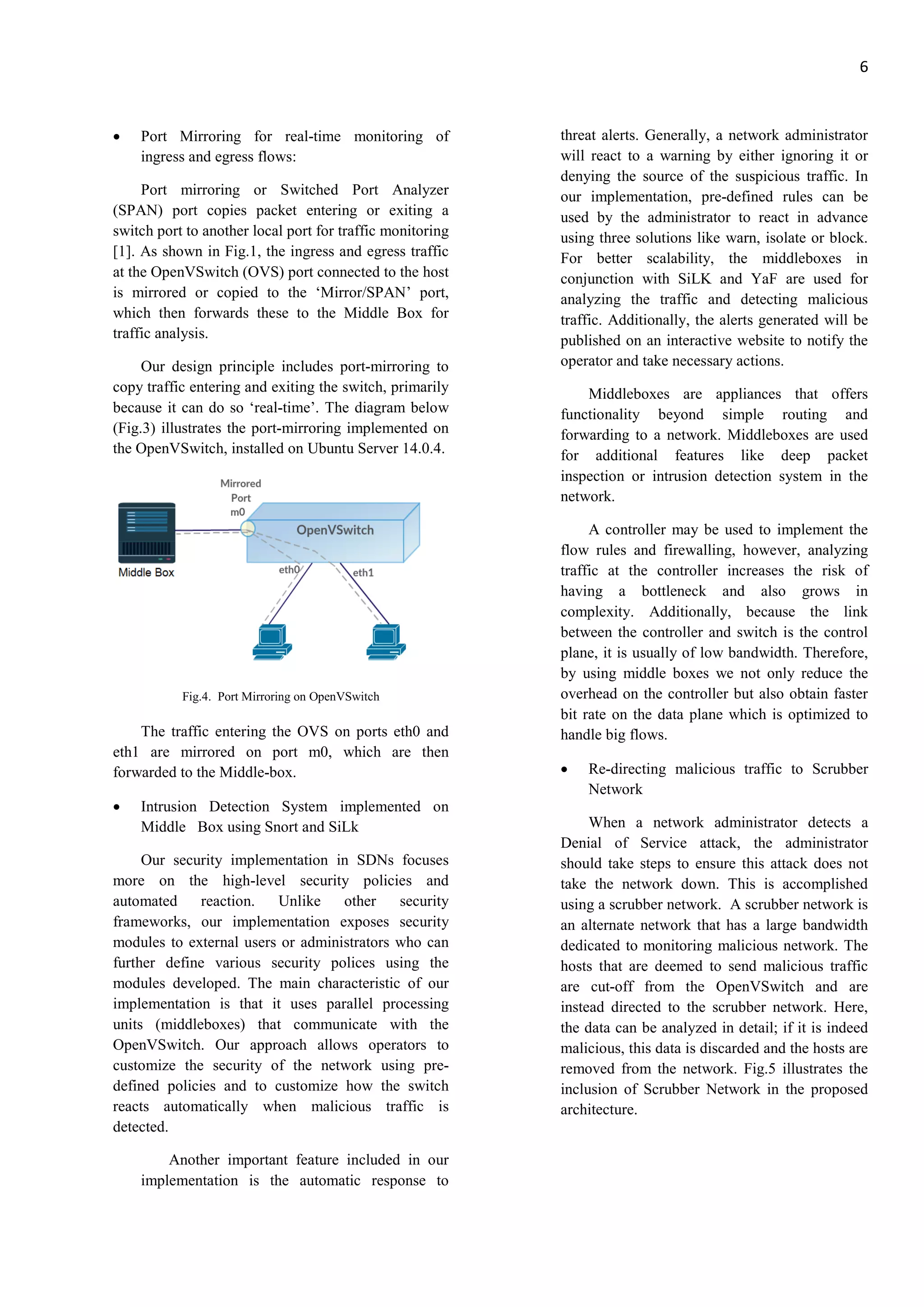 6
• Port Mirroring for real-time monitoring of
ingress and egress flows:
Port mirroring or Switched Port Analyzer
(SPAN) port copies packet entering or exiting a
switch port to another local port for traffic monitoring
[1]. As shown in Fig.1, the ingress and egress traffic
at the OpenVSwitch (OVS) port connected to the host
is mirrored or copied to the ‘Mirror/SPAN’ port,
which then forwards these to the Middle Box for
traffic analysis.
Our design principle includes port-mirroring to
copy traffic entering and exiting the switch, primarily
because it can do so ‘real-time’. The diagram below
(Fig.3) illustrates the port-mirroring implemented on
the OpenVSwitch, installed on Ubuntu Server 14.0.4.
Fig.4. Port Mirroring on OpenVSwitch
The traffic entering the OVS on ports eth0 and
eth1 are mirrored on port m0, which are then
forwarded to the Middle-box.
• Intrusion Detection System implemented on
Middle Box using Snort and SiLk
Our security implementation in SDNs focuses
more on the high-level security policies and
automated reaction. Unlike other security
frameworks, our implementation exposes security
modules to external users or administrators who can
further define various security polices using the
modules developed. The main characteristic of our
implementation is that it uses parallel processing
units (middleboxes) that communicate with the
OpenVSwitch. Our approach allows operators to
customize the security of the network using pre-
defined policies and to customize how the switch
reacts automatically when malicious traffic is
detected.
Another important feature included in our
implementation is the automatic response to
threat alerts. Generally, a network administrator
will react to a warning by either ignoring it or
denying the source of the suspicious traffic. In
our implementation, pre-defined rules can be
used by the administrator to react in advance
using three solutions like warn, isolate or block.
For better scalability, the middleboxes in
conjunction with SiLK and YaF are used for
analyzing the traffic and detecting malicious
traffic. Additionally, the alerts generated will be
published on an interactive website to notify the
operator and take necessary actions.
Middleboxes are appliances that offers
functionality beyond simple routing and
forwarding to a network. Middleboxes are used
for additional features like deep packet
inspection or intrusion detection system in the
network.
A controller may be used to implement the
flow rules and firewalling, however, analyzing
traffic at the controller increases the risk of
having a bottleneck and also grows in
complexity. Additionally, because the link
between the controller and switch is the control
plane, it is usually of low bandwidth. Therefore,
by using middle boxes we not only reduce the
overhead on the controller but also obtain faster
bit rate on the data plane which is optimized to
handle big flows.
• Re-directing malicious traffic to Scrubber
Network
When a network administrator detects a
Denial of Service attack, the administrator
should take steps to ensure this attack does not
take the network down. This is accomplished
using a scrubber network. A scrubber network is
an alternate network that has a large bandwidth
dedicated to monitoring malicious network. The
hosts that are deemed to send malicious traffic
are cut-off from the OpenVSwitch and are
instead directed to the scrubber network. Here,
the data can be analyzed in detail; if it is indeed
malicious, this data is discarded and the hosts are
removed from the network. Fig.5 illustrates the
inclusion of Scrubber Network in the proposed
architecture.
 